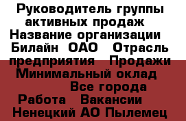 Руководитель группы активных продаж › Название организации ­ Билайн, ОАО › Отрасль предприятия ­ Продажи › Минимальный оклад ­ 30 000 - Все города Работа » Вакансии   . Ненецкий АО,Пылемец д.